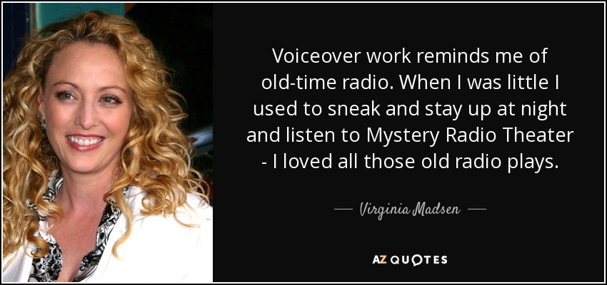Voiceover work reminds me of old-time radio. When I was little I used to sneak and stay up at night and listen to Mystery Radio Theater - I loved all those old radio plays. - Virginia Madsen