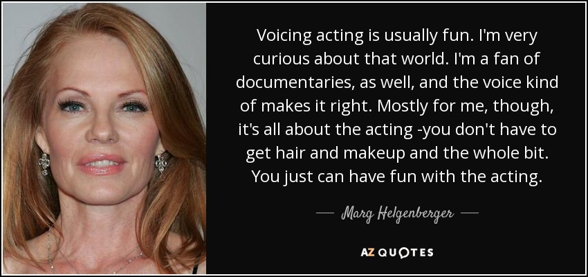 Voicing acting is usually fun. I'm very curious about that world. I'm a fan of documentaries, as well, and the voice kind of makes it right. Mostly for me, though, it's all about the acting -you don't have to get hair and makeup and the whole bit. You just can have fun with the acting. - Marg Helgenberger