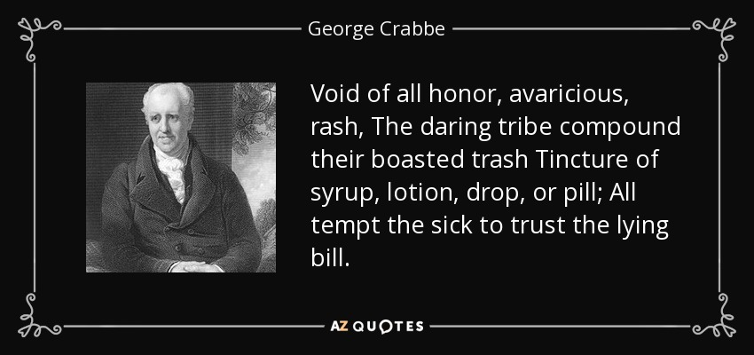 Void of all honor, avaricious, rash, The daring tribe compound their boasted trash Tincture of syrup, lotion, drop, or pill; All tempt the sick to trust the lying bill. - George Crabbe