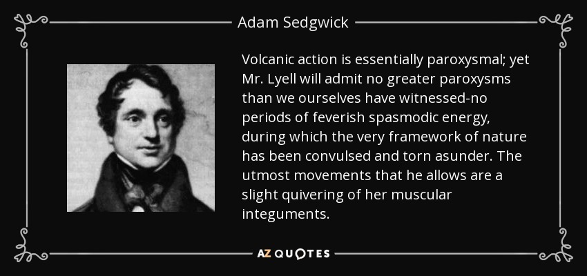 Volcanic action is essentially paroxysmal; yet Mr. Lyell will admit no greater paroxysms than we ourselves have witnessed-no periods of feverish spasmodic energy, during which the very framework of nature has been convulsed and torn asunder. The utmost movements that he allows are a slight quivering of her muscular integuments. - Adam Sedgwick