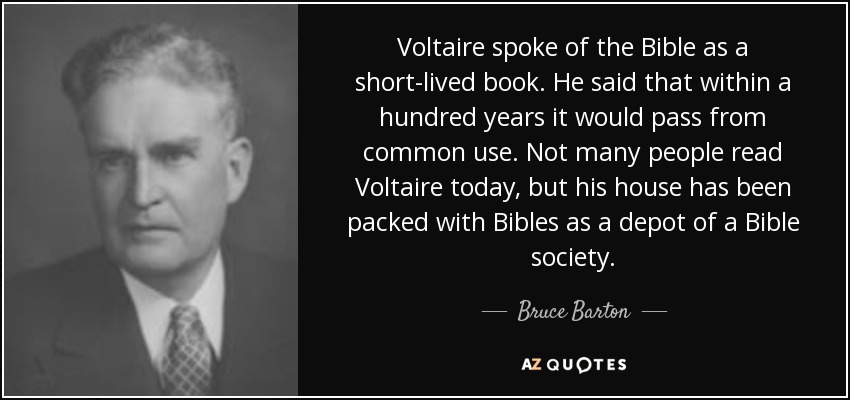 Voltaire spoke of the Bible as a short-lived book. He said that within a hundred years it would pass from common use. Not many people read Voltaire today, but his house has been packed with Bibles as a depot of a Bible society. - Bruce Barton