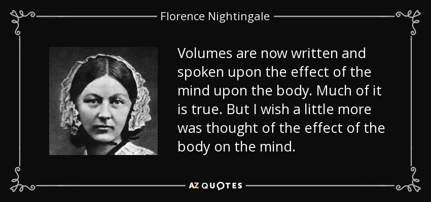Volumes are now written and spoken upon the effect of the mind upon the body. Much of it is true. But I wish a little more was thought of the effect of the body on the mind. - Florence Nightingale