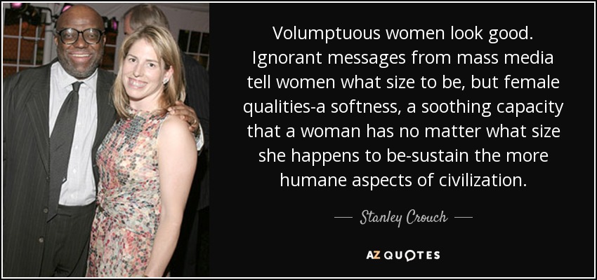 Volumptuous women look good. Ignorant messages from mass media tell women what size to be, but female qualities-a softness, a soothing capacity that a woman has no matter what size she happens to be-sustain the more humane aspects of civilization. - Stanley Crouch