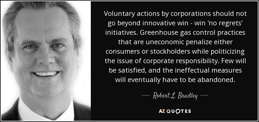 Voluntary actions by corporations should not go beyond innovative win - win 'no regrets' initiatives. Greenhouse gas control practices that are uneconomic penalize either consumers or stockholders while politicizing the issue of corporate responsibility. Few will be satisfied, and the ineffectual measures will eventually have to be abandoned. - Robert L. Bradley, Jr.