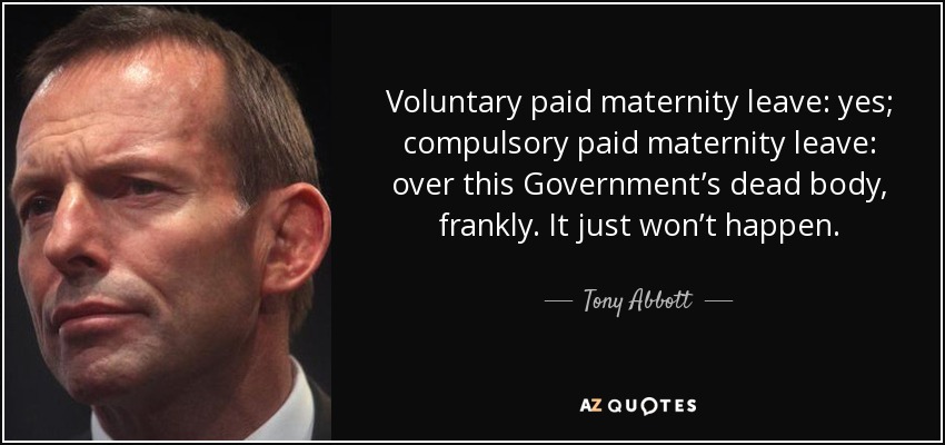 Voluntary paid maternity leave: yes; compulsory paid maternity leave: over this Government’s dead body, frankly. It just won’t happen. - Tony Abbott
