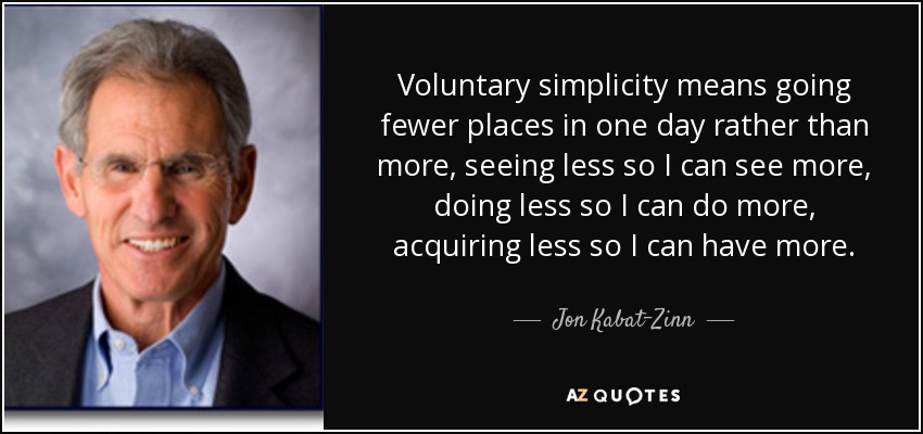 Voluntary simplicity means going fewer places in one day rather than more, seeing less so I can see more, doing less so I can do more, acquiring less so I can have more. - Jon Kabat-Zinn