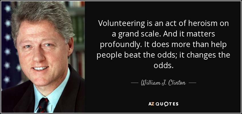 Volunteering is an act of heroism on a grand scale. And it matters profoundly. It does more than help people beat the odds; it changes the odds. - William J. Clinton