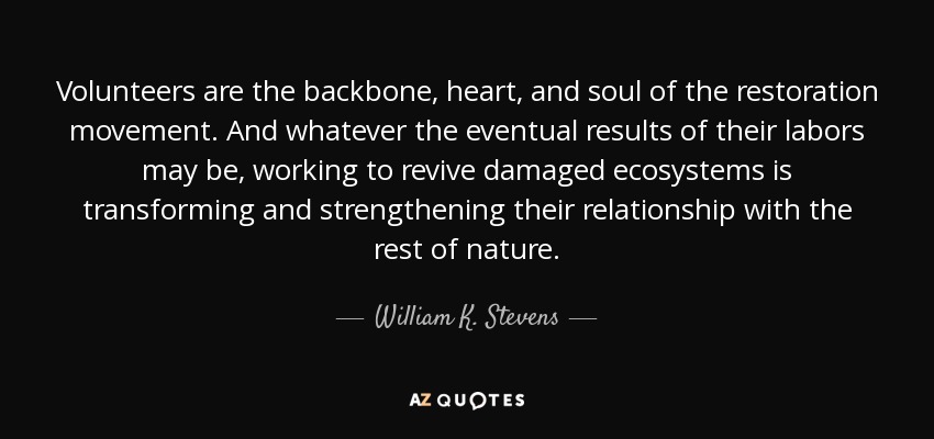 Volunteers are the backbone, heart, and soul of the restoration movement. And whatever the eventual results of their labors may be, working to revive damaged ecosystems is transforming and strengthening their relationship with the rest of nature. - William K. Stevens