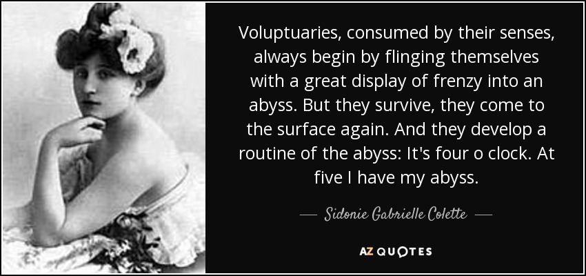 Voluptuaries, consumed by their senses, always begin by flinging themselves with a great display of frenzy into an abyss. But they survive, they come to the surface again. And they develop a routine of the abyss: It's four o clock. At five I have my abyss. - Sidonie Gabrielle Colette