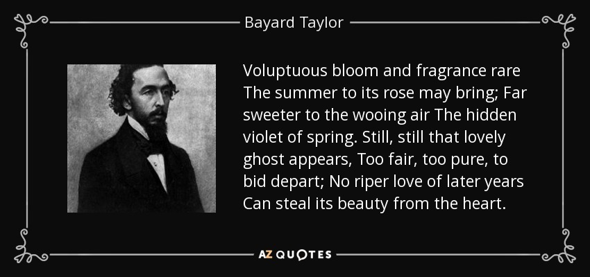 Voluptuous bloom and fragrance rare The summer to its rose may bring; Far sweeter to the wooing air The hidden violet of spring. Still, still that lovely ghost appears, Too fair, too pure, to bid depart; No riper love of later years Can steal its beauty from the heart. - Bayard Taylor
