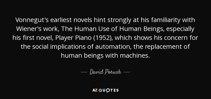 Vonnegut's earliest novels hint strongly at his familiarity with Wiener's work, The Human Use of Human Beings, especially his first novel, Player Piano (1952), which shows his concern for the social implications of automation, the replacement of human beings with machines. - David Porush