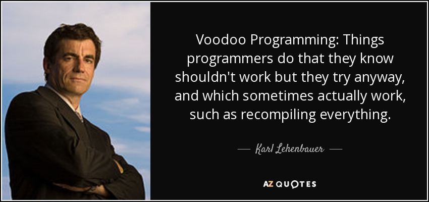 Voodoo Programming: Things programmers do that they know shouldn't work but they try anyway, and which sometimes actually work, such as recompiling everything. - Karl Lehenbauer