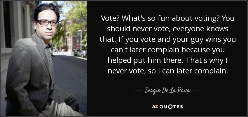 Vote? What's so fun about voting? You should never vote, everyone knows that. If you vote and your guy wins you can't later complain because you helped put him there. That's why I never vote, so I can later complain. - Sergio De La Pava