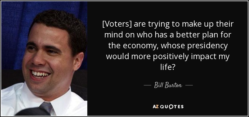 [Voters] are trying to make up their mind on who has a better plan for the economy, whose presidency would more positively impact my life? - Bill Burton