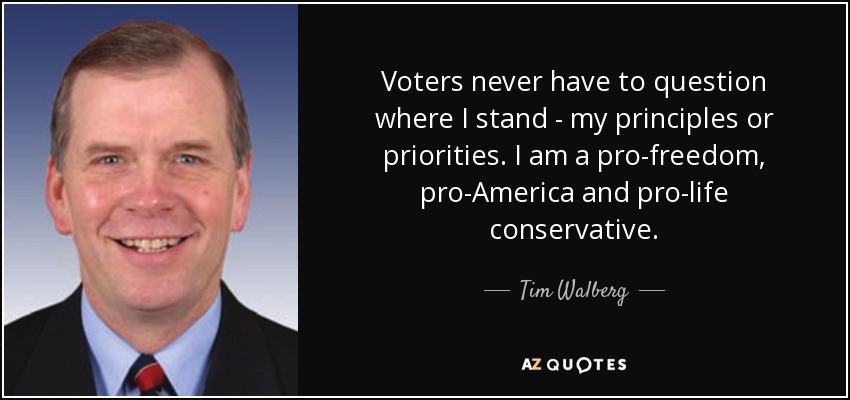 Voters never have to question where I stand - my principles or priorities. I am a pro-freedom, pro-America and pro-life conservative. - Tim Walberg