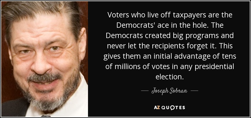 Voters who live off taxpayers are the Democrats' ace in the hole. The Democrats created big programs and never let the recipients forget it. This gives them an initial advantage of tens of millions of votes in any presidential election. - Joseph Sobran