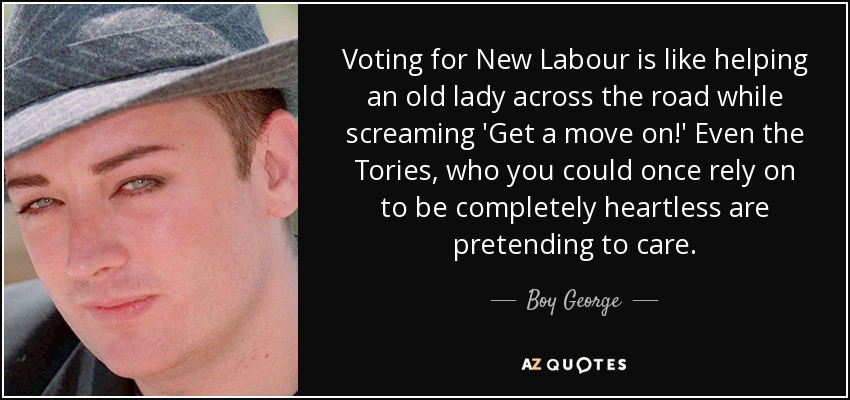 Voting for New Labour is like helping an old lady across the road while screaming 'Get a move on!' Even the Tories, who you could once rely on to be completely heartless are pretending to care. - Boy George