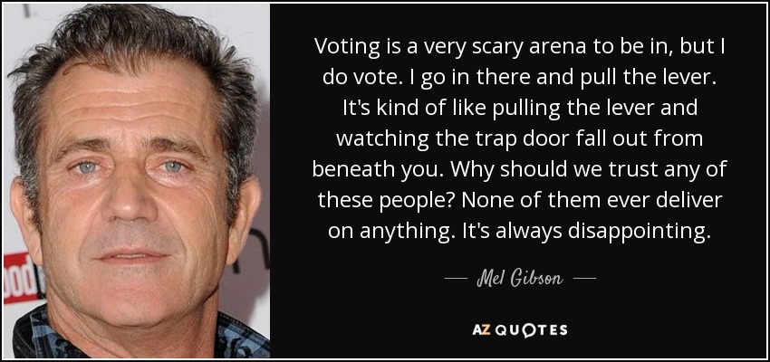 Voting is a very scary arena to be in, but I do vote. I go in there and pull the lever. It's kind of like pulling the lever and watching the trap door fall out from beneath you. Why should we trust any of these people? None of them ever deliver on anything. It's always disappointing. - Mel Gibson