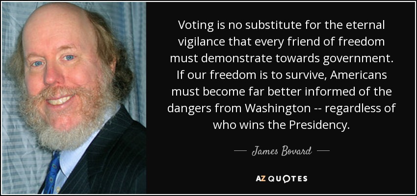 Voting is no substitute for the eternal vigilance that every friend of freedom must demonstrate towards government. If our freedom is to survive, Americans must become far better informed of the dangers from Washington -- regardless of who wins the Presidency. - James Bovard