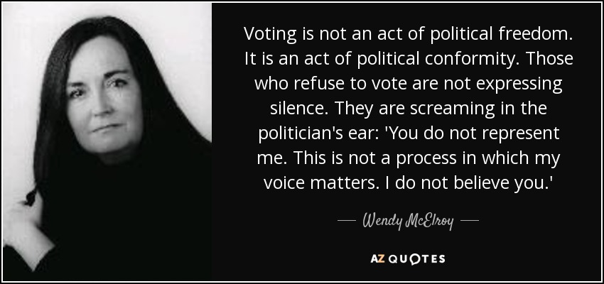 Voting is not an act of political freedom. It is an act of political conformity. Those who refuse to vote are not expressing silence. They are screaming in the politician's ear: 'You do not represent me. This is not a process in which my voice matters. I do not believe you.' - Wendy McElroy