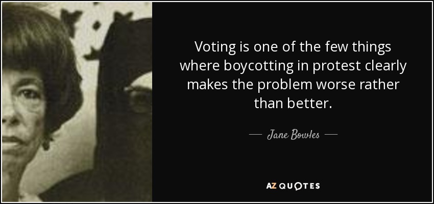 Voting is one of the few things where boycotting in protest clearly makes the problem worse rather than better. - Jane Bowles