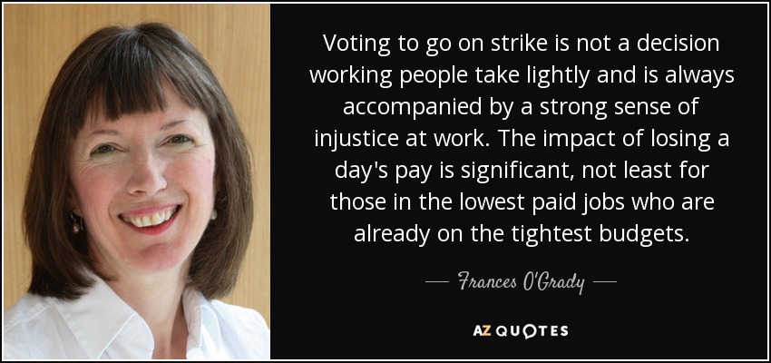 Voting to go on strike is not a decision working people take lightly and is always accompanied by a strong sense of injustice at work. The impact of losing a day's pay is significant, not least for those in the lowest paid jobs who are already on the tightest budgets. - Frances O'Grady