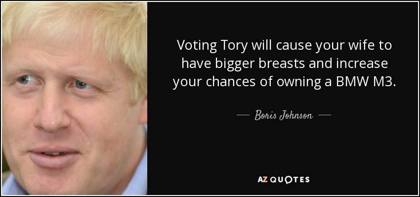 Voting Tory will cause your wife to have bigger breasts and increase your chances of owning a BMW M3. - Boris Johnson