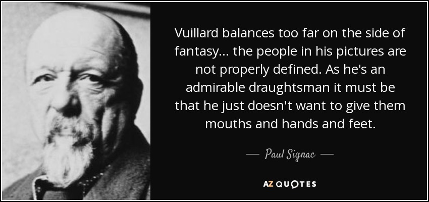 Vuillard balances too far on the side of fantasy... the people in his pictures are not properly defined. As he's an admirable draughtsman it must be that he just doesn't want to give them mouths and hands and feet. - Paul Signac