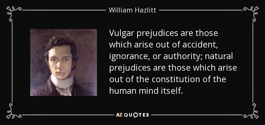 Vulgar prejudices are those which arise out of accident, ignorance, or authority; natural prejudices are those which arise out of the constitution of the human mind itself. - William Hazlitt