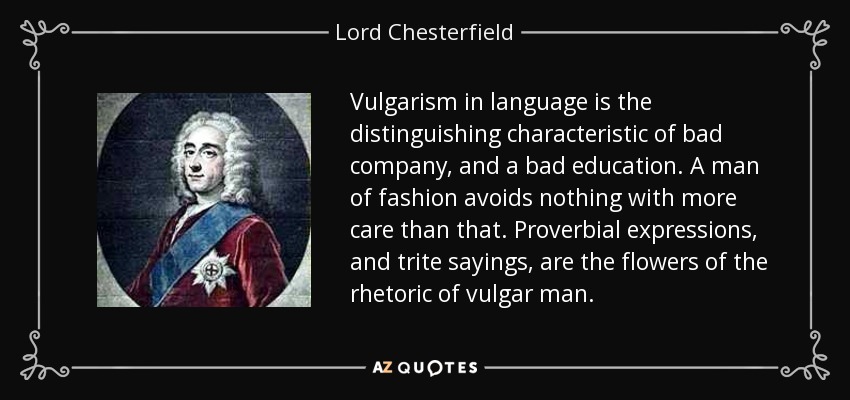 Vulgarism in language is the distinguishing characteristic of bad company, and a bad education. A man of fashion avoids nothing with more care than that. Proverbial expressions, and trite sayings, are the flowers of the rhetoric of vulgar man. - Lord Chesterfield