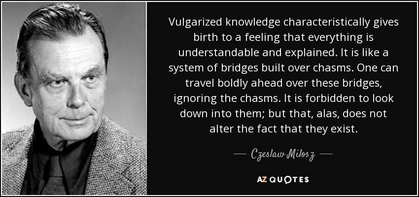 Vulgarized knowledge characteristically gives birth to a feeling that everything is understandable and explained. It is like a system of bridges built over chasms. One can travel boldly ahead over these bridges, ignoring the chasms. It is forbidden to look down into them; but that, alas, does not alter the fact that they exist. - Czeslaw Milosz