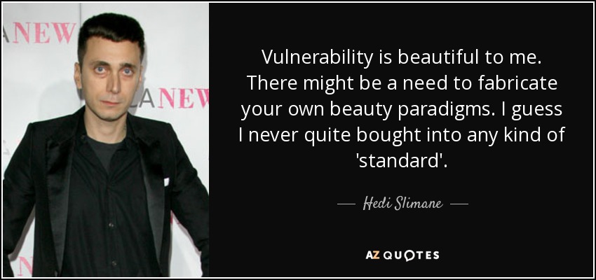 Vulnerability is beautiful to me. There might be a need to fabricate your own beauty paradigms. I guess I never quite bought into any kind of 'standard'. - Hedi Slimane