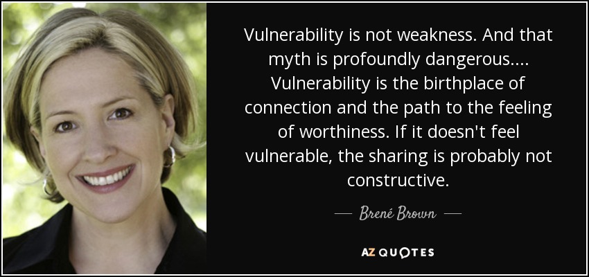 Vulnerability is not weakness. And that myth is profoundly dangerous.... Vulnerability is the birthplace of connection and the path to the feeling of worthiness. If it doesn't feel vulnerable, the sharing is probably not constructive. - Brené Brown