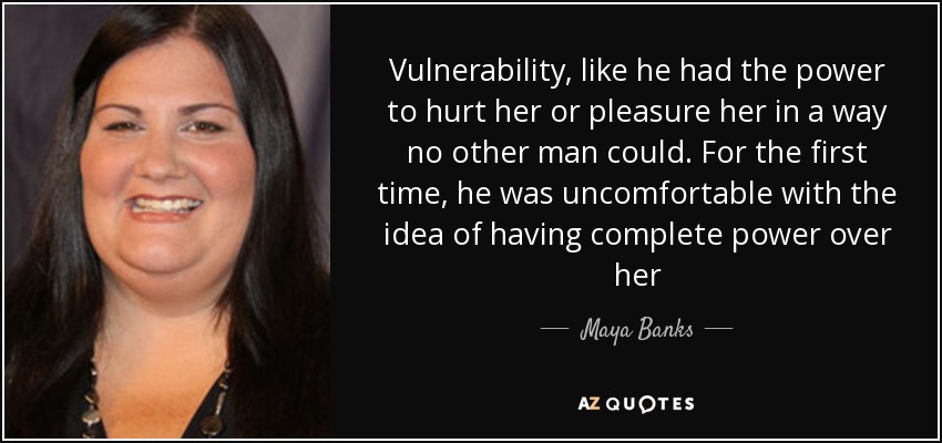 Vulnerability, like he had the power to hurt her or pleasure her in a way no other man could. For the first time, he was uncomfortable with the idea of having complete power over her - Maya Banks