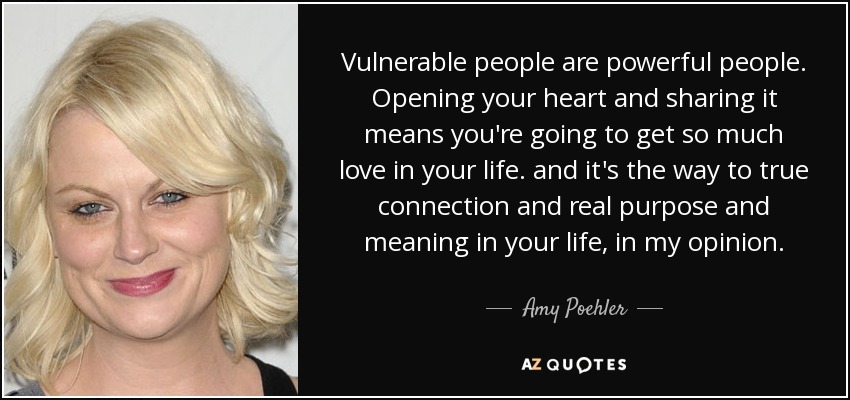 Vulnerable people are powerful people. Opening your heart and sharing it means you're going to get so much love in your life. and it's the way to true connection and real purpose and meaning in your life, in my opinion. - Amy Poehler