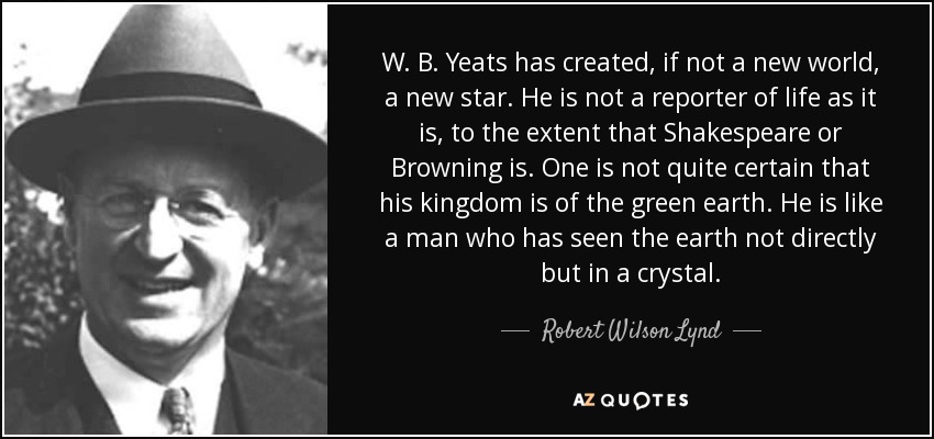 W. B. Yeats has created, if not a new world, a new star. He is not a reporter of life as it is, to the extent that Shakespeare or Browning is. One is not quite certain that his kingdom is of the green earth. He is like a man who has seen the earth not directly but in a crystal. - Robert Wilson Lynd