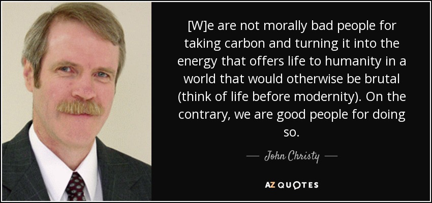[W]e are not morally bad people for taking carbon and turning it into the energy that offers life to humanity in a world that would otherwise be brutal (think of life before modernity). On the contrary, we are good people for doing so. - John Christy