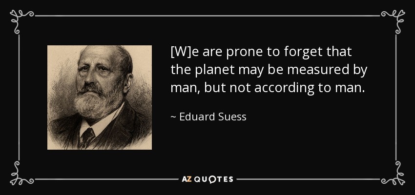 [W]e are prone to forget that the planet may be measured by man, but not according to man. - Eduard Suess