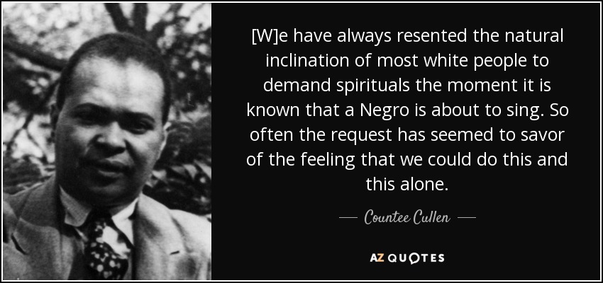[W]e have always resented the natural inclination of most white people to demand spirituals the moment it is known that a Negro is about to sing. So often the request has seemed to savor of the feeling that we could do this and this alone. - Countee Cullen