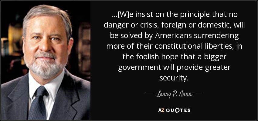 ...[W]e insist on the principle that no danger or crisis, foreign or domestic, will be solved by Americans surrendering more of their constitutional liberties, in the foolish hope that a bigger government will provide greater security. - Larry P. Arnn