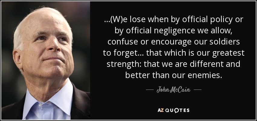 ...(W)e lose when by official policy or by official negligence we allow, confuse or encourage our soldiers to forget . . . that which is our greatest strength: that we are different and better than our enemies. - John McCain