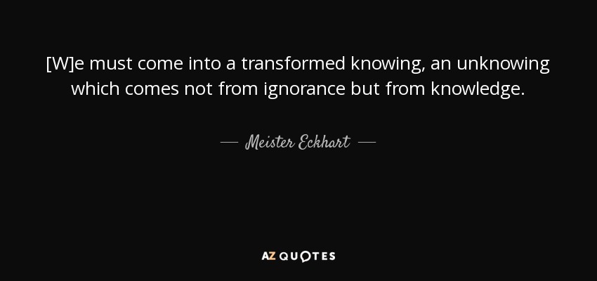 [W]e must come into a transformed knowing, an unknowing which comes not from ignorance but from knowledge. - Meister Eckhart