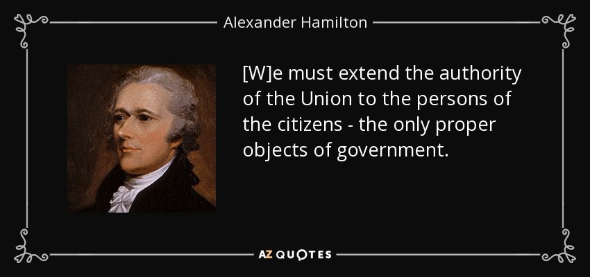 [W]e must extend the authority of the Union to the persons of the citizens - the only proper objects of government. - Alexander Hamilton