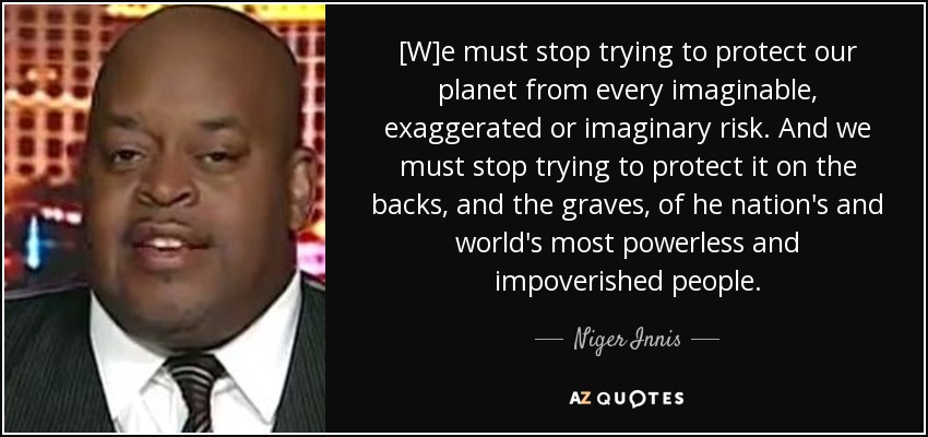 [W]e must stop trying to protect our planet from every imaginable, exaggerated or imaginary risk. And we must stop trying to protect it on the backs, and the graves, of he nation's and world's most powerless and impoverished people. - Niger Innis