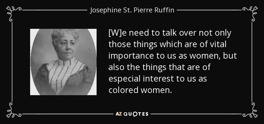 [W]e need to talk over not only those things which are of vital importance to us as women, but also the things that are of especial interest to us as colored women. - Josephine St. Pierre Ruffin