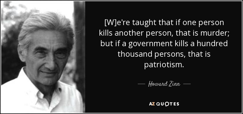 [W]e're taught that if one person kills another person, that is murder; but if a government kills a hundred thousand persons, that is patriotism. - Howard Zinn