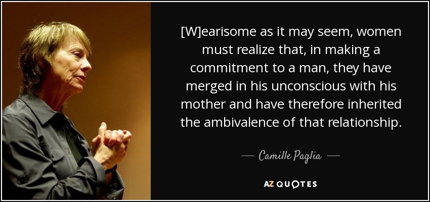 [W]earisome as it may seem, women must realize that, in making a commitment to a man, they have merged in his unconscious with his mother and have therefore inherited the ambivalence of that relationship. - Camille Paglia
