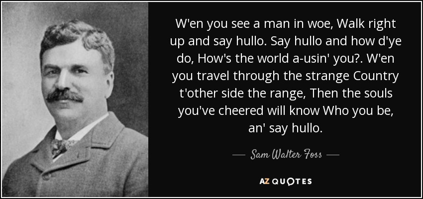 W'en you see a man in woe, Walk right up and say hullo. Say hullo and how d'ye do, How's the world a-usin' you? . W'en you travel through the strange Country t'other side the range, Then the souls you've cheered will know Who you be, an' say hullo. - Sam Walter Foss