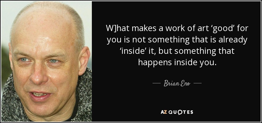 W]hat makes a work of art ‘good’ for you is not something that is already ‘inside’ it, but something that happens inside you. - Brian Eno