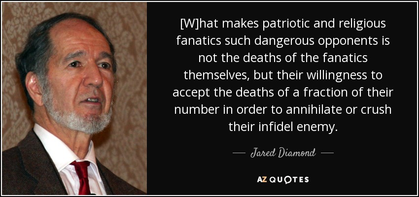 [W]hat makes patriotic and religious fanatics such dangerous opponents is not the deaths of the fanatics themselves, but their willingness to accept the deaths of a fraction of their number in order to annihilate or crush their infidel enemy. - Jared Diamond